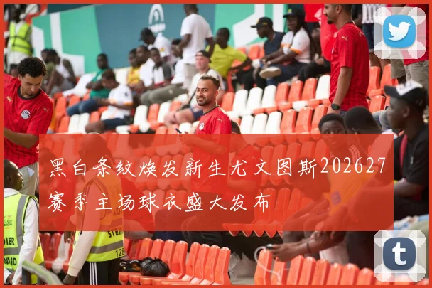黑白条纹焕发新生尤文图斯202627赛季主场球衣盛大发布
