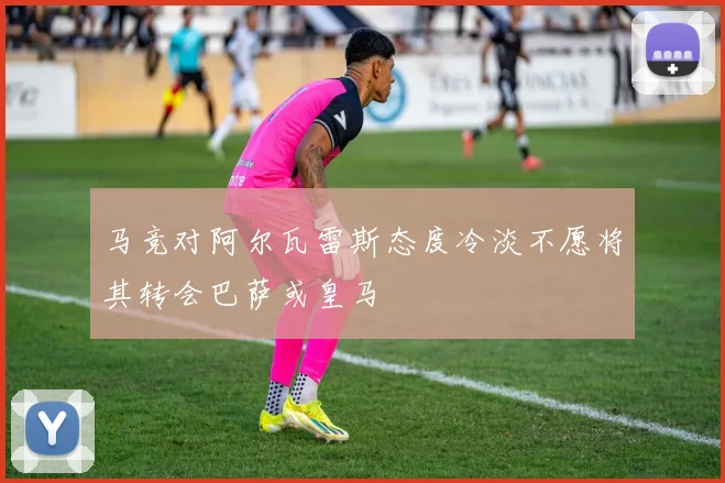 马竞对阿尔瓦雷斯态度冷淡不愿将其转会巴萨或皇马