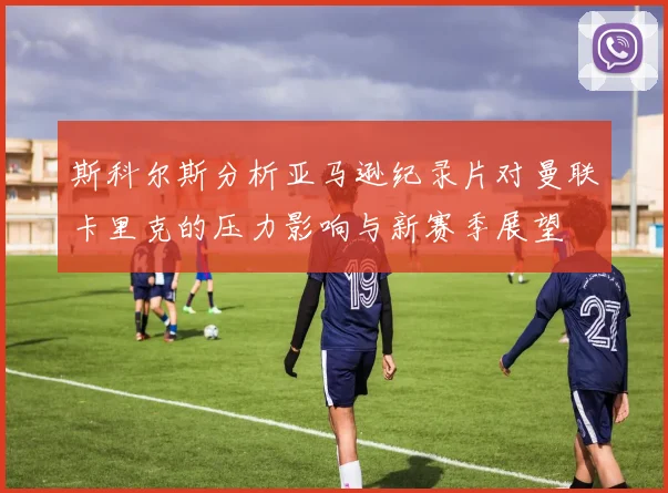 斯科尔斯分析亚马逊纪录片对曼联卡里克的压力影响与新赛季展望