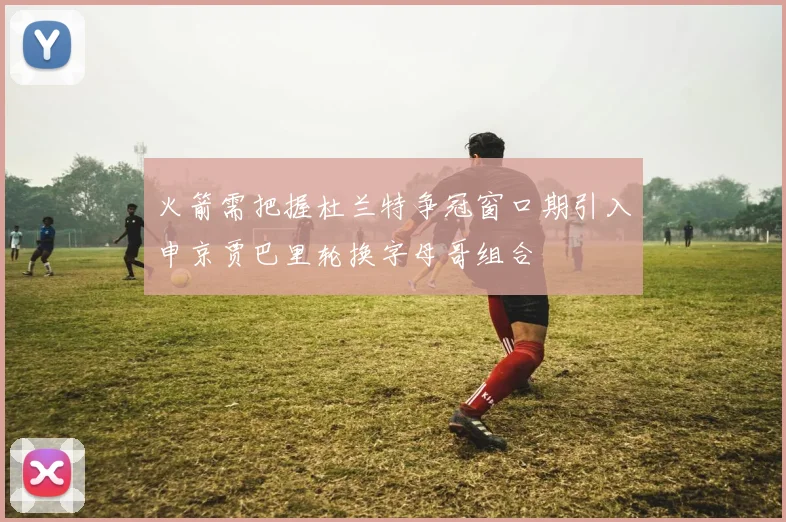 火箭需把握杜兰特争冠窗口期引入申京贾巴里轮换字母哥组合