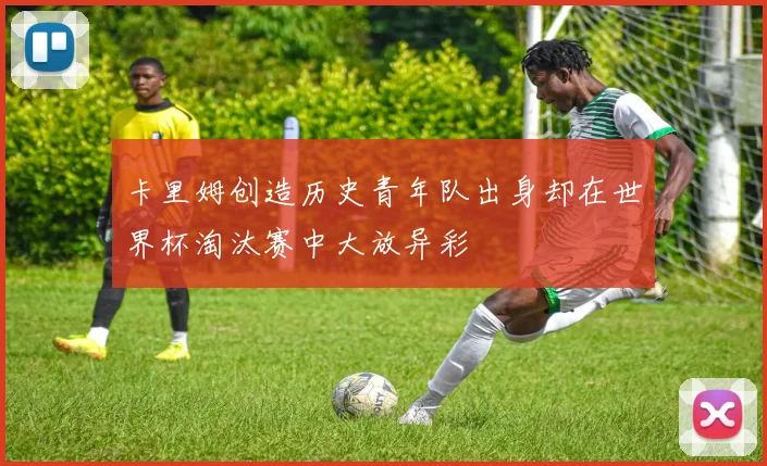 卡里姆创造历史青年队出身却在世界杯淘汰赛中大放异彩