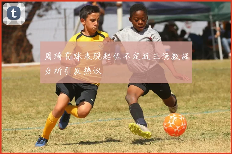 周琦罚球表现起伏不定近三场数据分析引发热议