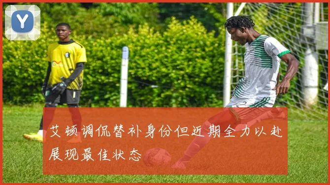 艾顿调侃替补身份但近期全力以赴展现最佳状态