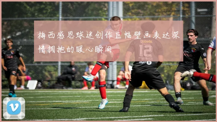 梅西感恩球迷创作巨幅壁画表达深情拥抱的暖心瞬间