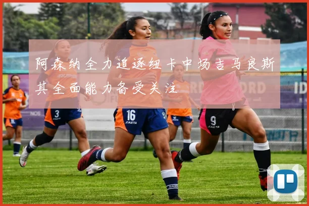 阿森纳全力追逐纽卡中场吉马良斯其全面能力备受关注
