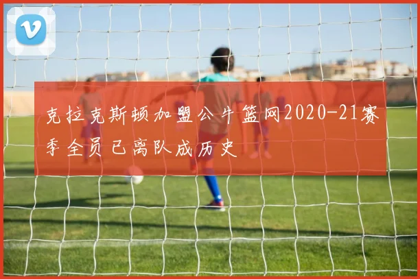克拉克斯顿加盟公牛篮网2020-21赛季全员已离队成历史
