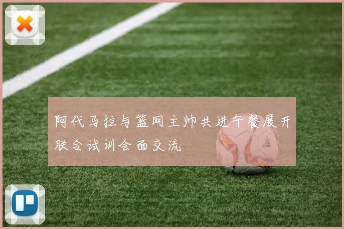 阿代马拉与篮网主帅共进午餐展开联合试训会面交流