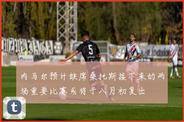 内马尔预计缺席桑托斯接下来的两场重要比赛或将于八月初复出