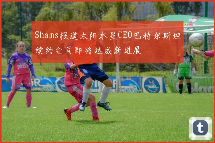 Shams报道太阳水星CEO巴特尔斯坦续约合同即将达成新进展