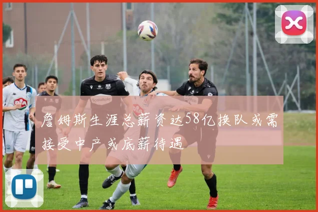詹姆斯生涯总薪资达58亿换队或需接受中产或底薪待遇