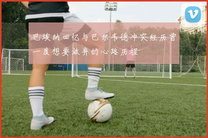 巴埃纳回忆与巴尔韦德冲突经历曾一度想要放弃的心路历程