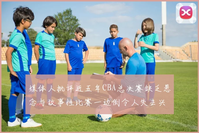媒体人批评近五年CBA总决赛缺乏悬念与故事性比赛一边倒令人失去兴趣