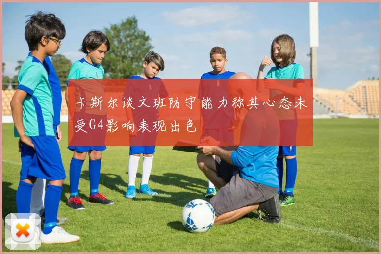 卡斯尔谈文班防守能力称其心态未受G4影响表现出色