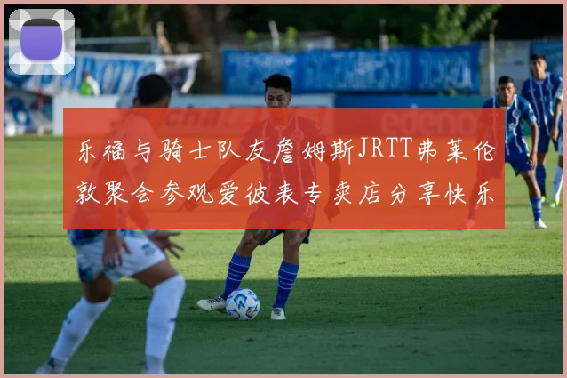 乐福与骑士队友詹姆斯JRTT弗莱伦敦聚会参观爱彼表专卖店分享快乐时光