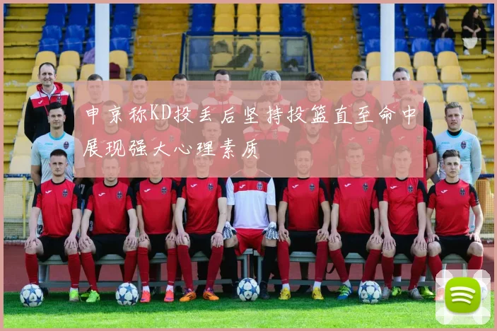 申京称KD投丢后坚持投篮直至命中展现强大心理素质