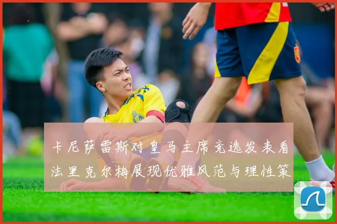 卡尼萨雷斯对皇马主席竞选发表看法里克尔梅展现优雅风范与理性策略