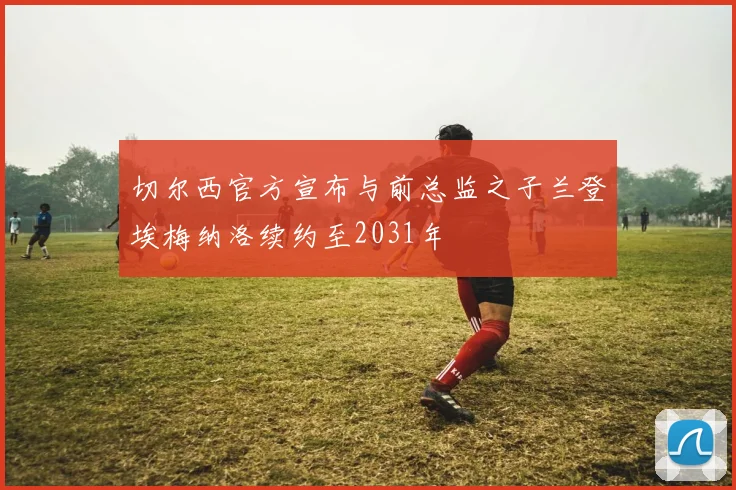 切尔西官方宣布与前总监之子兰登埃梅纳洛续约至2031年