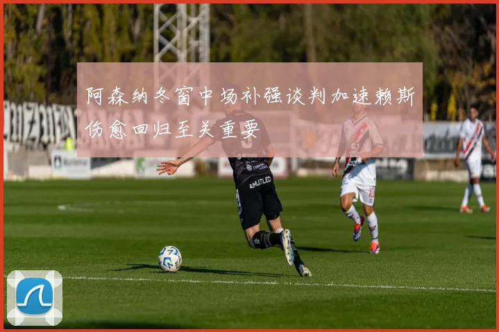 阿森纳冬窗中场补强谈判加速赖斯伤愈回归至关重要