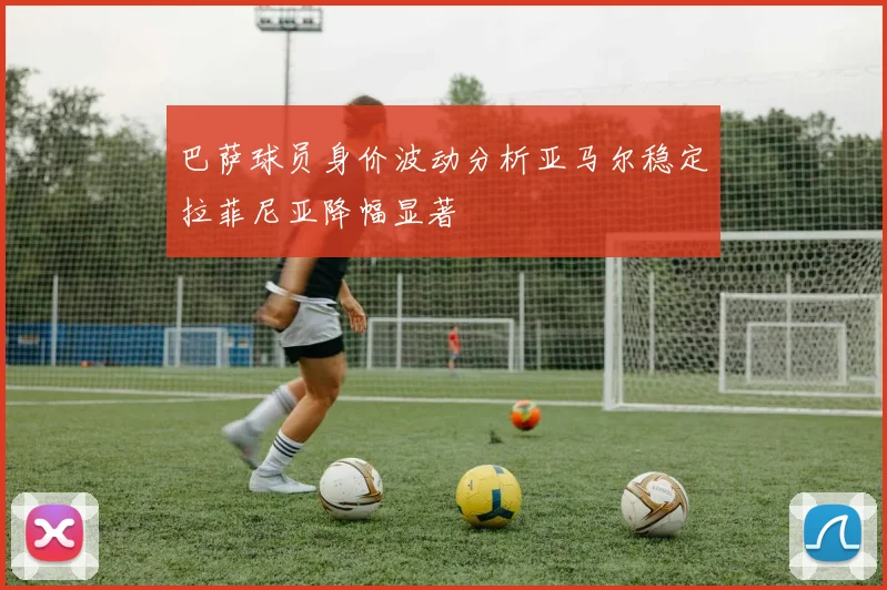巴萨球员身价波动分析亚马尔稳定拉菲尼亚降幅显著