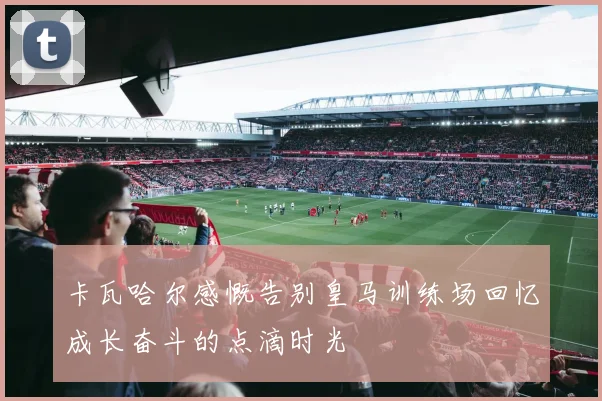 卡瓦哈尔感慨告别皇马训练场回忆成长奋斗的点滴时光