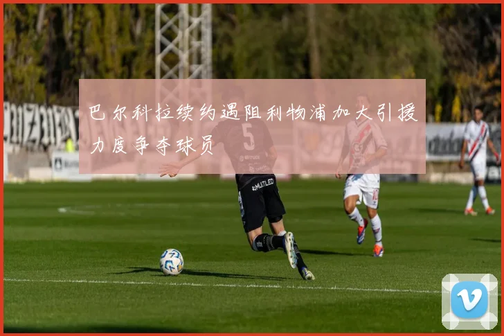 巴尔科拉续约遇阻利物浦加大引援力度争夺球员