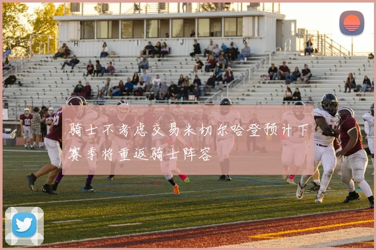 骑士不考虑交易米切尔哈登预计下赛季将重返骑士阵容