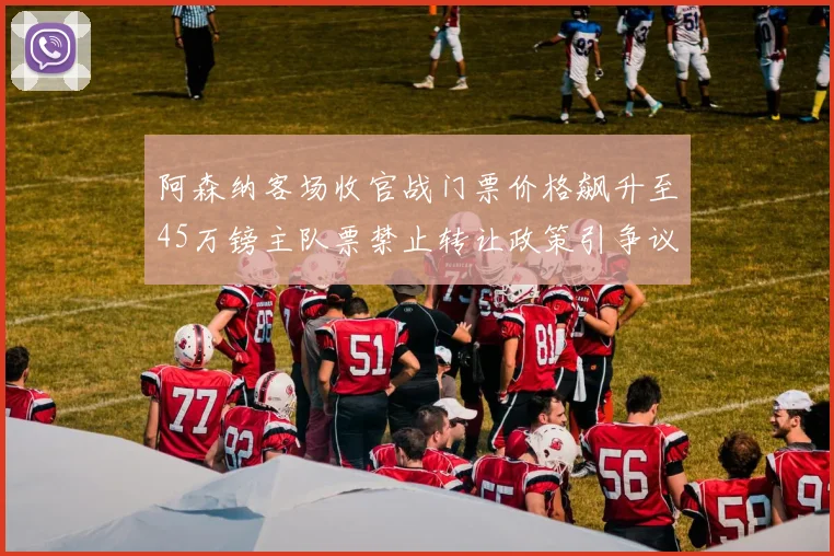 阿森纳客场收官战门票价格飙升至45万镑主队票禁止转让政策引争议