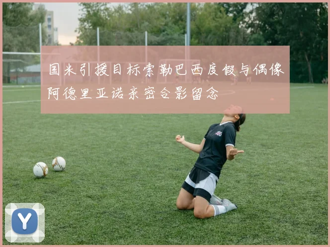 国米引援目标索勒巴西度假与偶像阿德里亚诺亲密合影留念